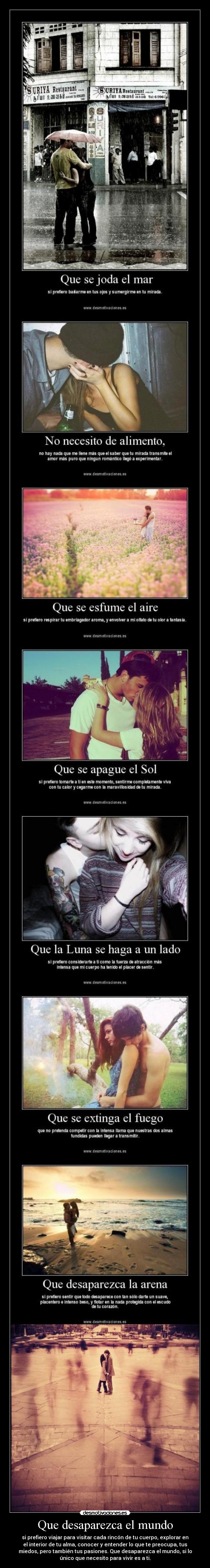 Que desaparezca el mundo - si prefiero viajar para visitar cada rincón de tu cuerpo, explorar en
el interior de tu alma, conocer y entender lo que te preocupa, tus
miedos, pero también tus pasiones. Que desaparezca el mundo, si lo
único que necesito para vivir es a ti.