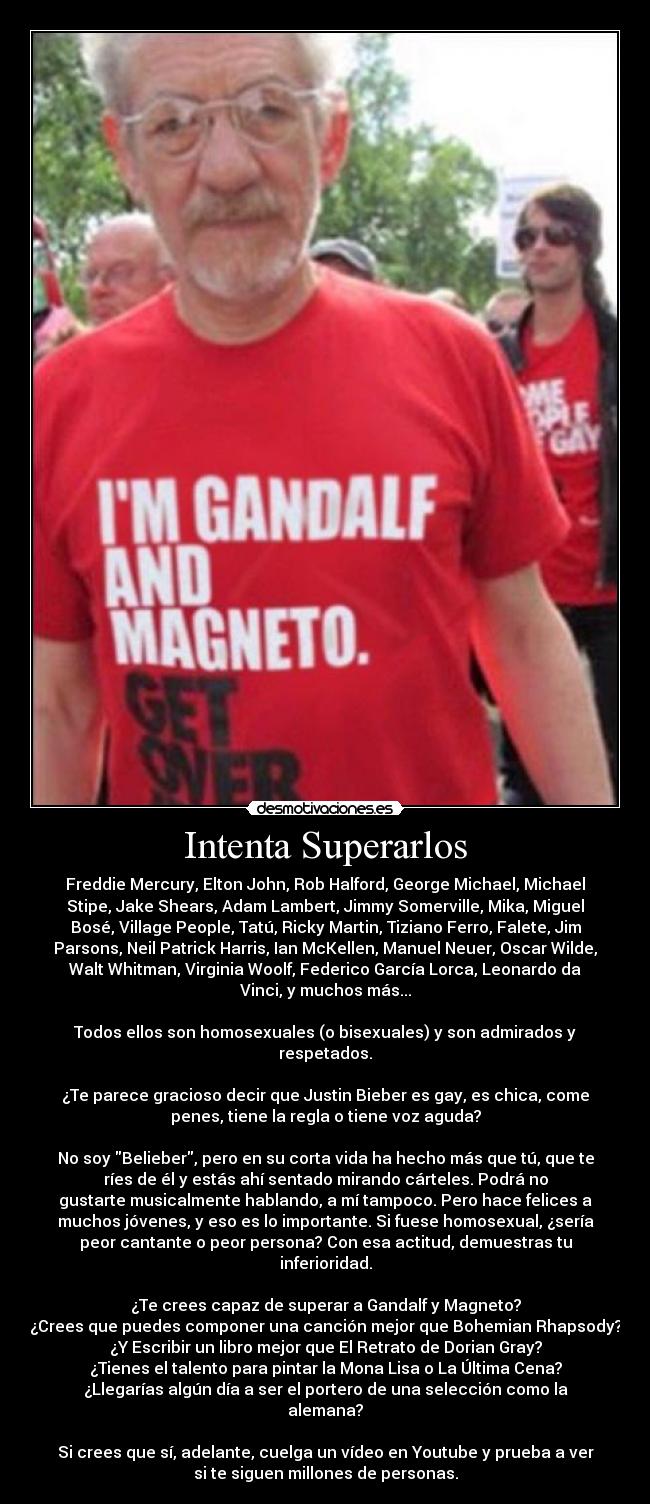 Intenta Superarlos - Freddie Mercury, Elton John, Rob Halford, George Michael, Michael
Stipe, Jake Shears, Adam Lambert, Jimmy Somerville, Mika, Miguel
Bosé, Village People, Tatú, Ricky Martin, Tiziano Ferro, Falete, Jim
Parsons, Neil Patrick Harris, Ian McKellen, Manuel Neuer, Oscar Wilde,
Walt Whitman, Virginia Woolf, Federico García Lorca, Leonardo da
Vinci, y muchos más...
Todos ellos son homosexuales (o bisexuales) y son admirados y
respetados.
¿Te parece gracioso decir que Justin Bieber es gay, es chica, come
penes, tiene la regla o tiene voz aguda?
No soy Belieber, pero en su corta vida ha hecho más que tú, que te
ríes de él y estás ahí sentado mirando cárteles. Podrá no
gustarte musicalmente hablando, a mí tampoco. Pero hace felices a
muchos jóvenes, y eso es lo importante. Si fuese homosexual, ¿sería
peor cantante o peor persona? Con esa actitud, demuestras tu
inferioridad.
¿Te crees capaz de superar a Gandalf y Magneto?
¿Crees que puedes componer una canción mejor que Bohemian Rhapsody?
¿Y Escribir un libro mejor que El Retrato de Dorian Gray?
¿Tienes el talento para pintar la Mona Lisa o La Última Cena?
¿Llegarías algún día a ser el portero de una selección como la
alemana?
Si crees que sí, adelante, cuelga un vídeo en Youtube y prueba a ver
si te siguen millones de personas.