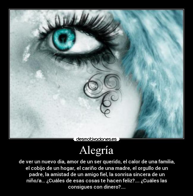Alegría - de ver un nuevo dia, amor de un ser querido, el calor de una familia,
el cobijo de un hogar, el cariño de una madre, el orgullo de un
padre, la amistad de un amigo fiel, la sonrisa sincera de un
niño/a... ¿Cuáles de esas cosas te hacen feliz?.... ¿Cuáles las
consigues con dinero?....