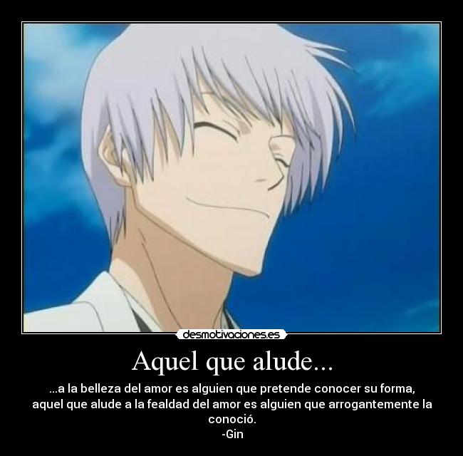 Aquel que alude... - ...a la belleza del amor es alguien que pretende conocer su forma,
aquel que alude a la fealdad del amor es alguien que arrogantemente la
conoció.
-Gin