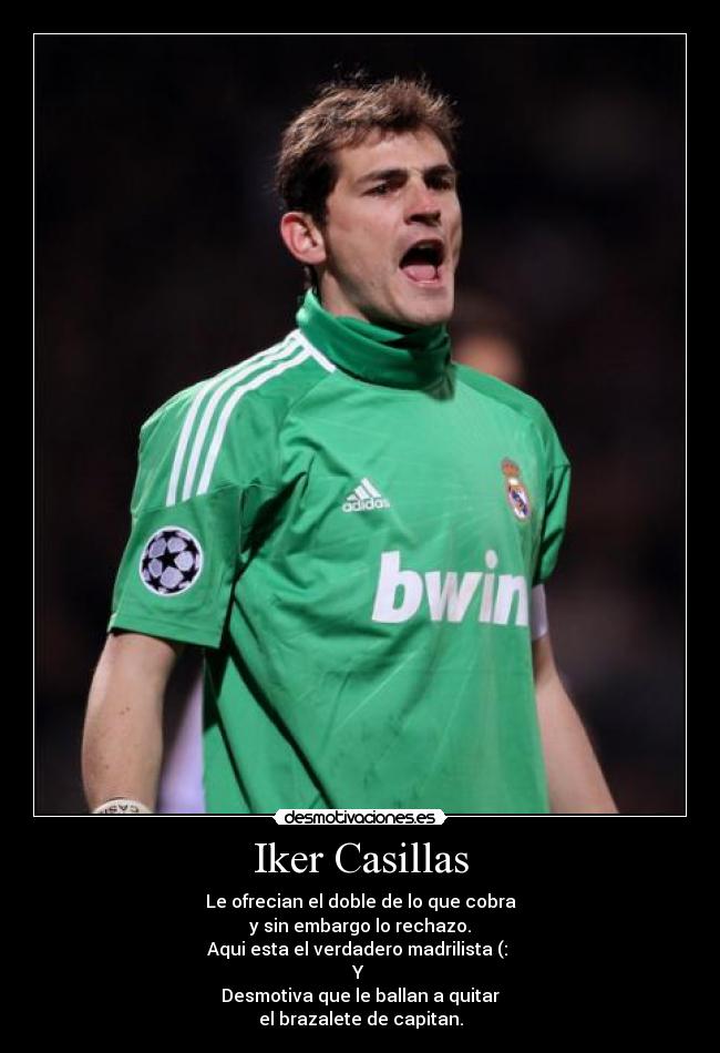 Iker Casillas - Le ofrecian el doble de lo que cobra
y sin embargo lo rechazo.
Aqui esta el verdadero madrilista (:
Y
Desmotiva que le ballan a quitar
el brazalete de capitan.