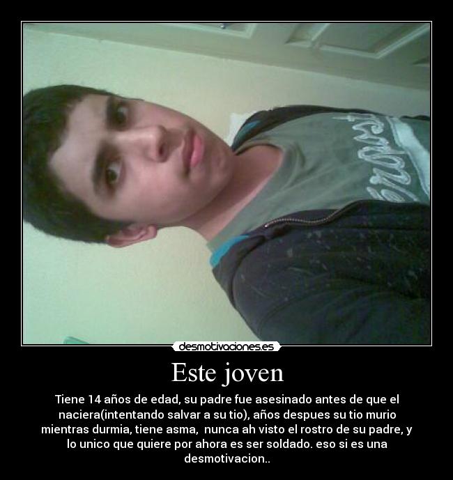 Este joven - Tiene 14 años de edad, su padre fue asesinado antes de que el
naciera(intentando salvar a su tio), años despues su tio murio
mientras durmia, tiene asma, nunca ah visto el rostro de su padre, y
lo unico que quiere por ahora es ser soldado. eso si es una
desmotivacion..