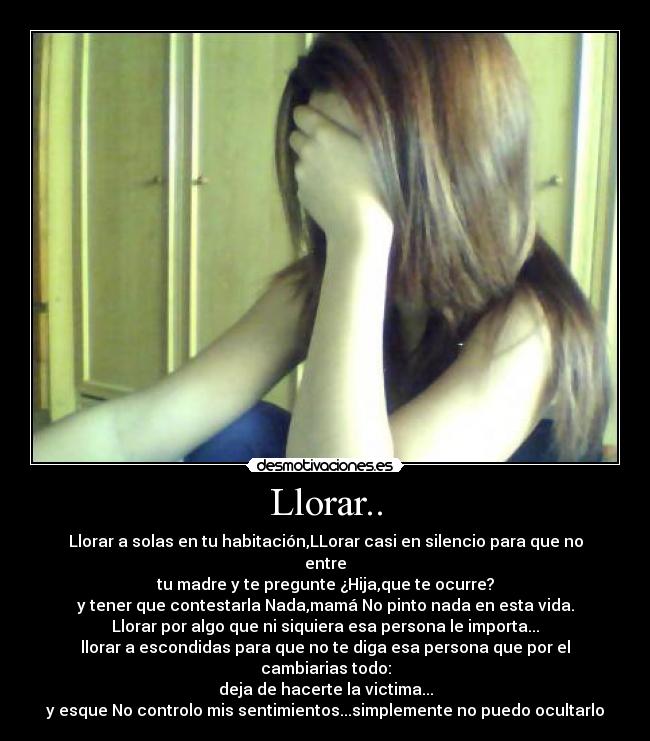 Llorar.. - Llorar a solas en tu habitación,LLorar casi en silencio para que no entre
tu madre y te pregunte ¿Hija,que te ocurre?
y tener que contestarla Nada,mamá No pinto nada en esta vida.
Llorar por algo que ni siquiera esa persona le importa...
llorar a escondidas para que no te diga esa persona que por el cambiarias todo:
deja de hacerte la victima...
y esque No controlo mis sentimientos...simplemente no puedo ocultarlo