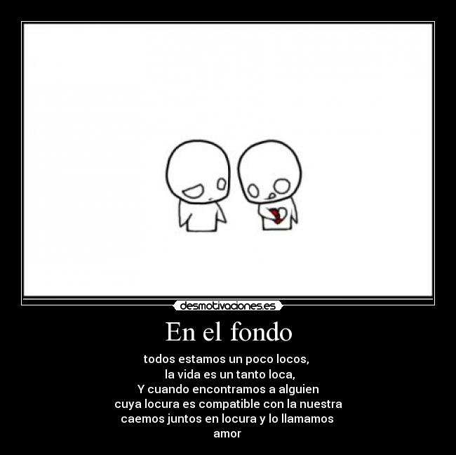 En el fondo - todos estamos un poco locos, 
 la vida es un tanto loca,
Y cuando encontramos a alguien
cuya locura es compatible con la nuestra
caemos juntos en locura y lo llamamos 
amor 
