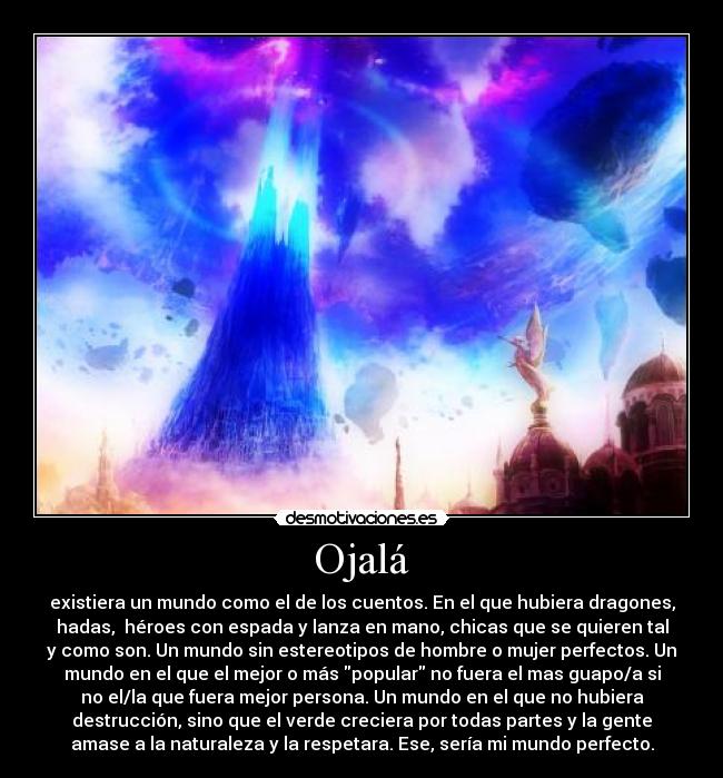 Ojalá - existiera un mundo como el de los cuentos. En el que hubiera dragones,
hadas, héroes con espada y lanza en mano, chicas que se quieren tal
y como son. Un mundo sin estereotipos de hombre o mujer perfectos. Un
mundo en el que el mejor o más popular no fuera el mas guapo/a si
no el/la que fuera mejor persona. Un mundo en el que no hubiera
destrucción, sino que el verde creciera por todas partes y la gente
amase a la naturaleza y la respetara. Ese, sería mi mundo perfecto.