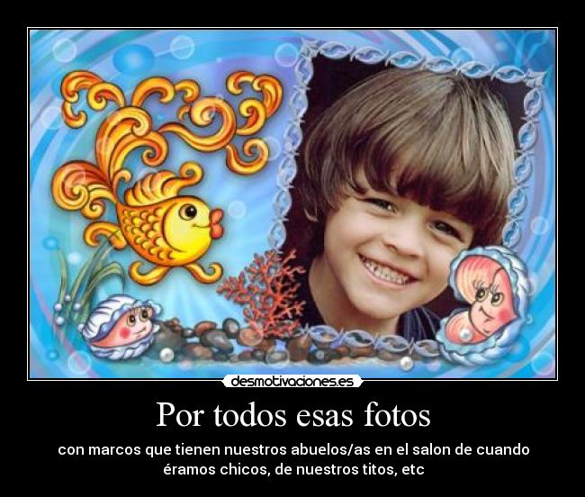 Por todos esas fotos - con marcos que tienen nuestros abuelos/as en el salon de cuando
éramos chicos, de nuestros titos, etc