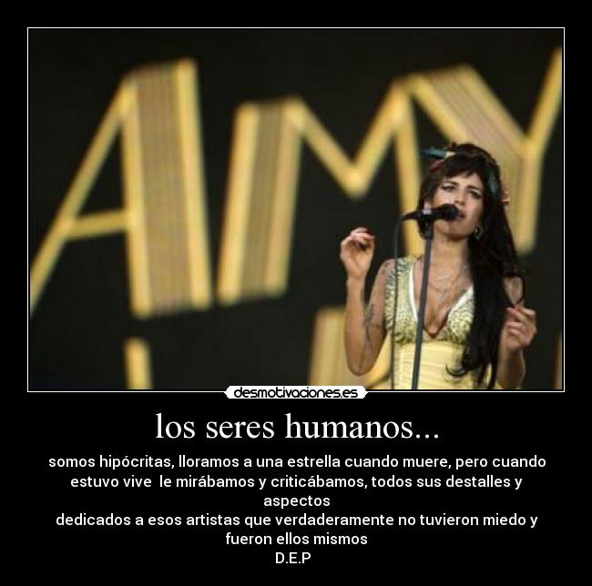 los seres humanos... - somos hipócritas, lloramos a una estrella cuando muere, pero cuando
estuvo vive  le mirábamos y criticábamos, todos sus destalles y
aspectos
dedicados a esos artistas que verdaderamente no tuvieron miedo y
fueron ellos mismos
D.E.P  