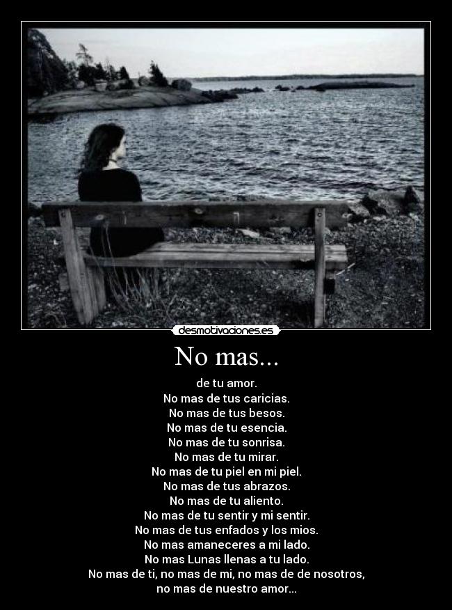 No mas... - de tu amor.
No mas de tus caricias.
No mas de tus besos.
No mas de tu esencia.
No mas de tu sonrisa.
No mas de tu mirar.
No mas de tu piel en mi piel.
No mas de tus abrazos.
No mas de tu aliento.
No mas de tu sentir y mi sentir.
No mas de tus enfados y los mios.
No mas amaneceres a mi lado.
No mas Lunas llenas a tu lado.
No mas de ti, no mas de mi, no mas de de nosotros,
no mas de nuestro amor...