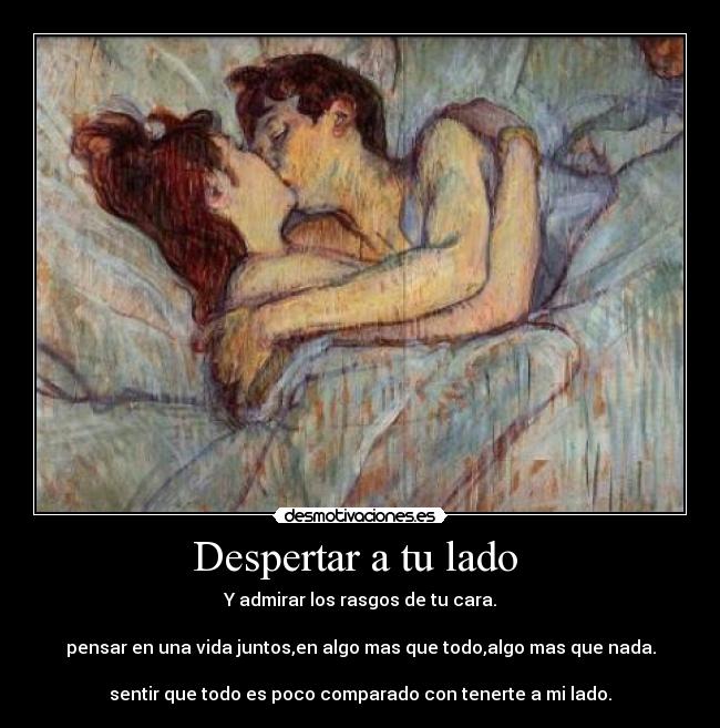 Despertar a tu lado  - Y admirar los rasgos de tu cara.

pensar en una vida juntos,en algo mas que todo,algo mas que nada.

sentir que todo es poco comparado con tenerte a mi lado.