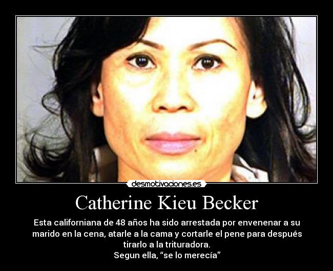 Catherine Kieu Becker - Esta californiana de 48 años ha sido arrestada por envenenar a su
marido en la cena, atarle a la cama y cortarle el pene para después
tirarlo a la trituradora.
Segun ella, “se lo merecía”