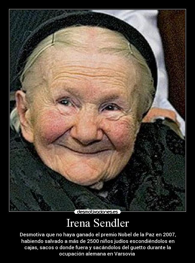 Irena Sendler - Desmotiva que no haya ganado el premio Nobel de la Paz en 2007,
habiendo salvado a más de 2500 niños judíos escondiéndolos en
cajas, sacos o donde fuera y sacándolos del guetto durante la
ocupación alemana en Varsovia 