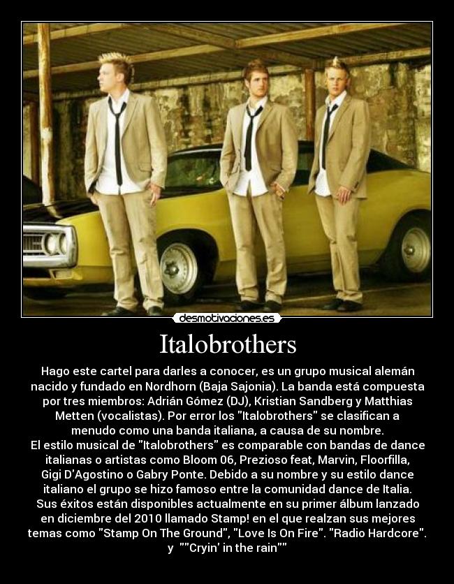 Italobrothers - Hago este cartel para darles a conocer, es un grupo musical alemán
nacido y fundado en Nordhorn (Baja Sajonia). La banda está compuesta
por tres miembros: Adrián Gómez (DJ), Kristian Sandberg y Matthias
Metten (vocalistas). Por error los Italobrothers se clasifican a
menudo como una banda italiana, a causa de su nombre.
El estilo musical de Italobrothers es comparable con bandas de dance
italianas o artistas como Bloom 06, Prezioso feat, Marvin, Floorfilla,
Gigi DAgostino o Gabry Ponte. Debido a su nombre y su estilo dance
italiano el grupo se hizo famoso entre la comunidad dance de Italia.
Sus éxitos están disponibles actualmente en su primer álbum lanzado
en diciembre del 2010 llamado Stamp! en el que realzan sus mejores
temas como Stamp On The Ground, Love Is On Fire. Radio Hardcore.
y  Cryin in the rain
