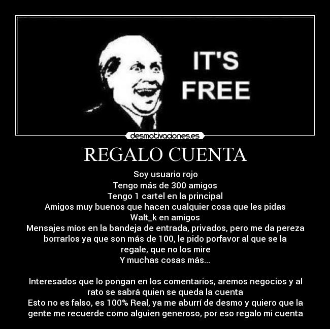 REGALO CUENTA - Soy usuario rojo
Tengo más de 300 amigos
Tengo 1 cartel en la principal
Amigos muy buenos que hacen cualquier cosa que les pidas
Walt_k en amigos
Mensajes míos en la bandeja de entrada, privados, pero me da pereza
borrarlos ya que son más de 100, le pido porfavor al que se la
regale, que no los mire
Y muchas cosas más...

Interesados que lo pongan en los comentarios, aremos negocios y al
rato se sabrá quien se queda la cuenta
Esto no es falso, es 100% Real, ya me aburrí de desmo y quiero que la
gente me recuerde como alguien generoso, por eso regalo mi cuenta