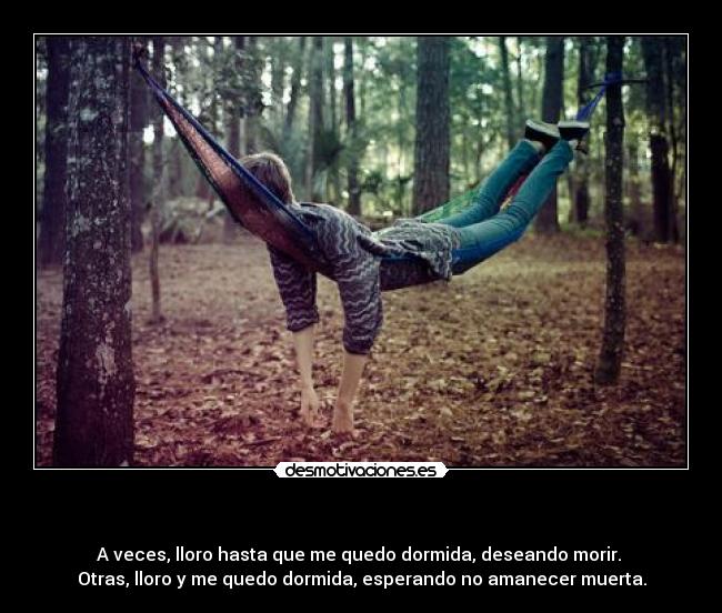 - A veces, lloro hasta que me quedo dormida, deseando morir.
Otras, lloro y me quedo dormida, esperando no amanecer muerta.