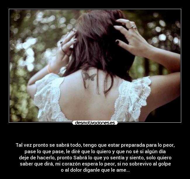 - Tal vez pronto se sabrá todo, tengo que estar preparada para lo peor,
pase lo que pase, le diré que lo quiero y que no sé si algún día
deje de hacerlo, pronto Sabrá lo que yo sentía y siento, solo quiero
saber que dirá, mi corazón espera lo peor, si no sobrevivo al golpe
o al dolor diganle que le ame...