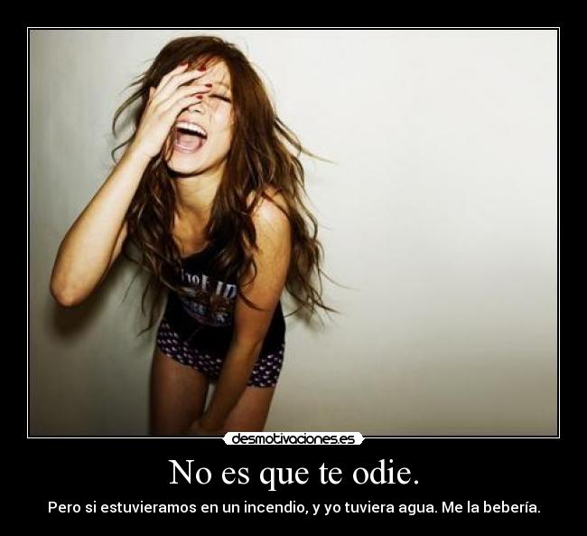 No es que te odie. - Pero si estuvieramos en un incendio, y yo tuviera agua. Me la bebería.