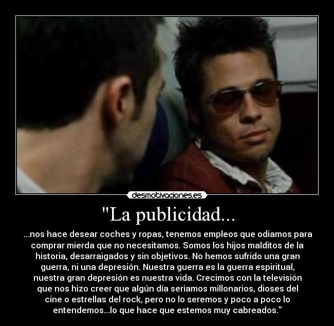 La publicidad... -  ...nos hace desear coches y ropas, tenemos empleos que odiamos para
comprar mierda que no necesitamos. Somos los hijos malditos de la
historia, desarraigados y sin objetivos. No hemos sufrido una gran
guerra, ni una depresión. Nuestra guerra es la guerra espiritual,
nuestra gran depresión es nuestra vida. Crecimos con la televisión
que nos hizo creer que algún día seriamos millonarios, dioses del
cine o estrellas del rock, pero no lo seremos y poco a poco lo
entendemos...lo que hace que estemos muy cabreados.
