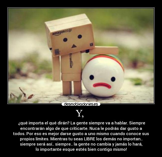 Y, - ¿qué importa el qué dirán? La gente siempre va a hablar. Siempre
encontrarán algo de que criticarte. Nuca le podrás dar gusto a
todos. Por eso es mejor darse gusto a uno mismo cuando conoce sus
propios límites. Mientras tu seas LIBRE los demás no importan..
siempre será así.. siempre.. la gente no cambia y jamás lo hará,
lo importante esque estés bien contigo mismo!