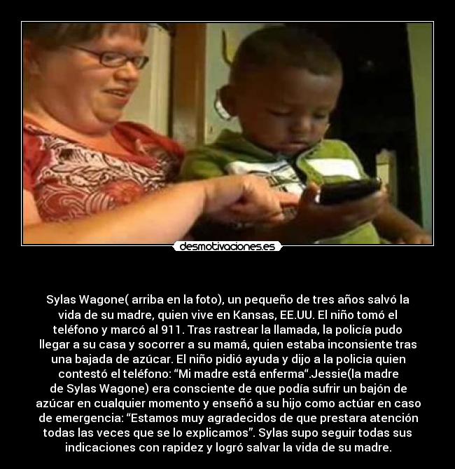 - Sylas Wagone( arriba en la foto), un pequeño de tres años salvó la
vida de su madre, quien vive en Kansas, EE.UU. El niño tomó el
teléfono y marcó al 911. Tras rastrear la llamada, la policía pudo
llegar a su casa y socorrer a su mamá, quien estaba inconsiente tras
una bajada de azúcar. El niño pidió ayuda y dijo a la policia quien
contestó el teléfono: “Mi madre está enferma“.Jessie(la madre
de Sylas Wagone) era consciente de que podía sufrir un bajón de
azúcar en cualquier momento y enseñó a su hijo como actúar en caso
de emergencia: “Estamos muy agradecidos de que prestara atención
todas las veces que se lo explicamos”. Sylas supo seguir todas sus
indicaciones con rapidez y logró salvar la vida de su madre.