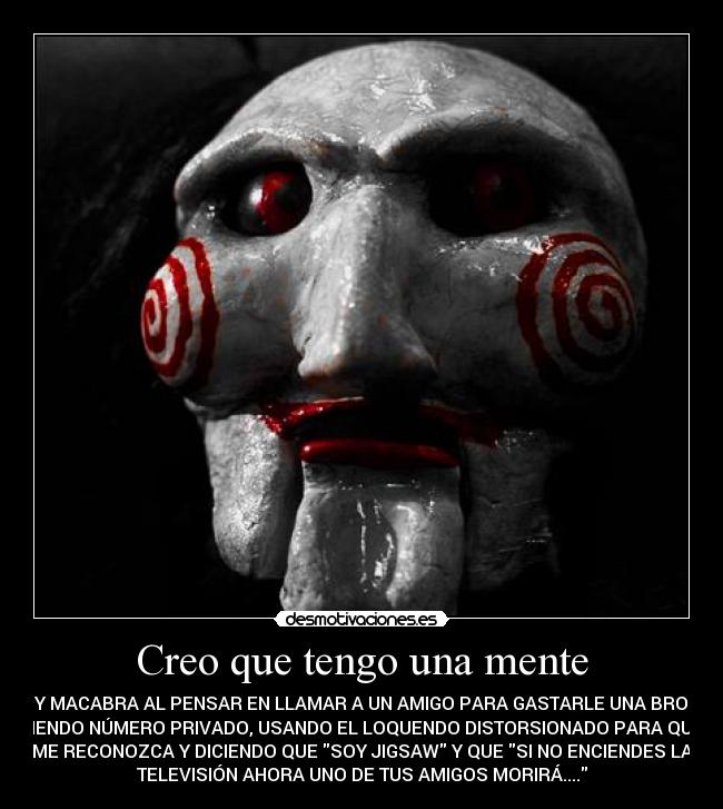 Creo que tengo una mente - MUY MACABRA AL PENSAR EN LLAMAR A UN AMIGO PARA GASTARLE UNA BROMA,
PONIENDO NÚMERO PRIVADO, USANDO EL LOQUENDO DISTORSIONADO PARA QUE NO
ME RECONOZCA Y DICIENDO QUE SOY JIGSAW Y QUE SI NO ENCIENDES LA
TELEVISIÓN AHORA UNO DE TUS AMIGOS MORIRÁ....