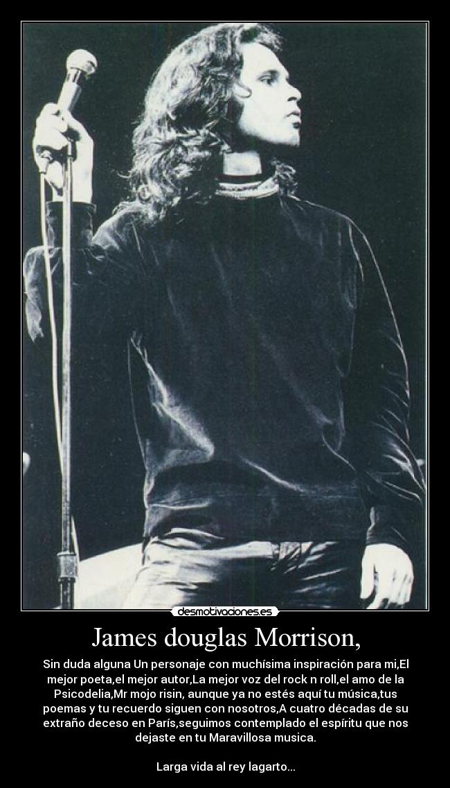 James douglas Morrison, - Sin duda alguna Un personaje con muchísima inspiración para mi,El
mejor poeta,el mejor autor,La mejor voz del rock n roll,el amo de la
Psicodelia,Mr mojo risin, aunque ya no estés aquí tu música,tus
poemas y tu recuerdo siguen con nosotros,A cuatro décadas de su
extraño deceso en París,seguimos contemplado el espíritu que nos
dejaste en tu Maravillosa musica.

Larga vida al rey lagarto...