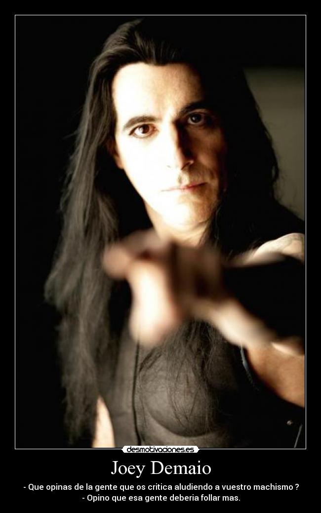 Joey Demaio - - Que opinas de la gente que os critica aludiendo a vuestro machismo ?
- Opino que esa gente deberia follar mas.