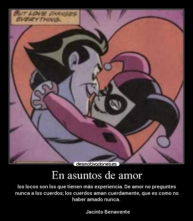 En asuntos de amor - los locos son los que tienen más experiencia. De amor no preguntes
nunca a los cuerdos; los cuerdos aman cuerdamente, que es como no
haber amado nunca.
Jacinto Benavente