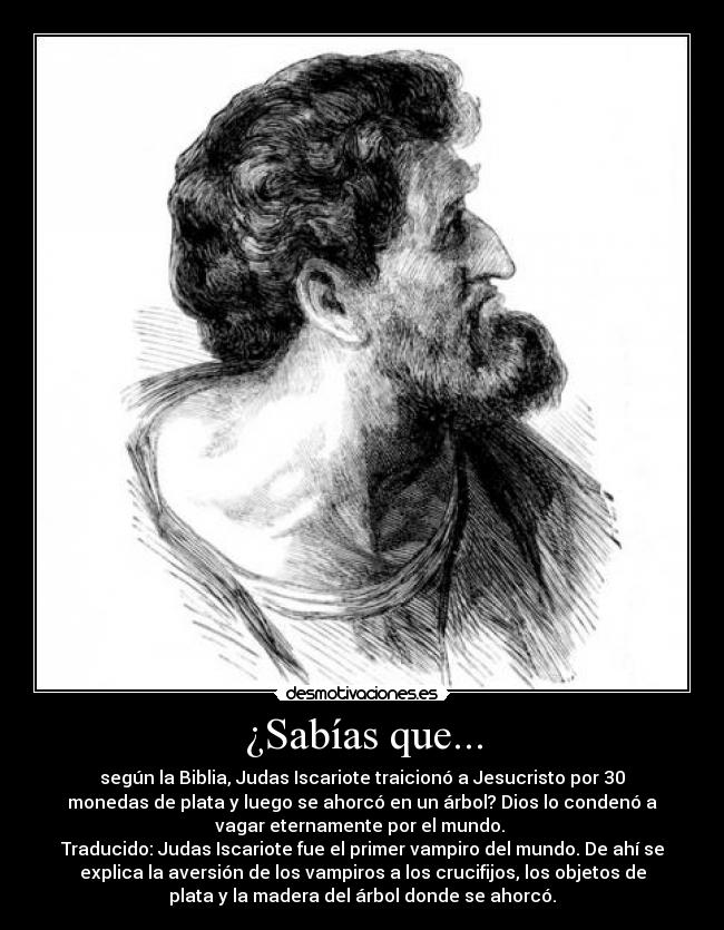 ¿Sabías que... - según la Biblia, Judas Iscariote traicionó a Jesucristo por 30
monedas de plata y luego se ahorcó en un árbol? Dios lo condenó a
vagar eternamente por el mundo. 
Traducido: Judas Iscariote fue el primer vampiro del mundo. De ahí se
explica la aversión de los vampiros a los crucifijos, los objetos de
plata y la madera del árbol donde se ahorcó.