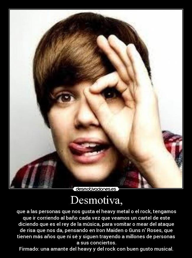 Desmotiva, - que a las personas que nos gusta el heavy metal o el rock, tengamos
que ir corriendo al baño cada vez que veamos un cartel de este
diciendo que es el rey de la música, para vomitar o mear del ataque
de risa que nos da, pensando en Iron Maiden o Guns n Roses, que
tienen más años que ni sé y siguen trayendo a millones de personas
a sus conciertos.
Firmado: una amante del heavy y del rock con buen gusto musical.