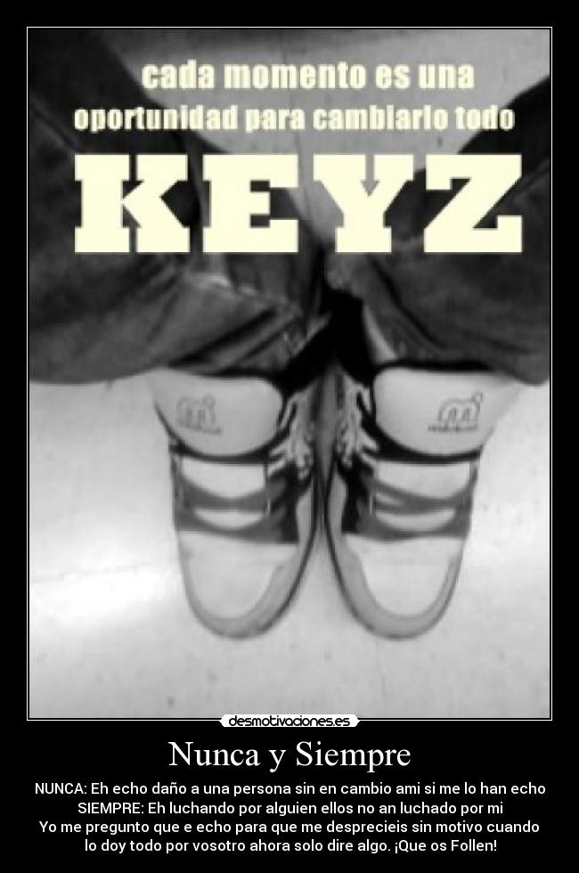 Nunca y Siempre - NUNCA: Eh echo daño a una persona sin en cambio ami si me lo han echo
SIEMPRE: Eh luchando por alguien ellos no an luchado por mi
Yo me pregunto que e echo para que me desprecieis sin motivo cuando
lo doy todo por vosotro ahora solo dire algo. ¡Que os Follen!