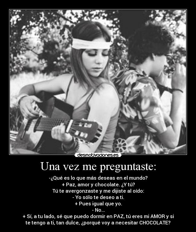 Una vez me preguntaste: - -¿Qué es lo que más deseas en el mundo?
+ Paz, amor y chocolate. ¿Y tú?
Tú te avergonzaste y me dijiste al oído:
- Yo sólo te deseo a ti.
+ Pues igual que yo.
- No...
+ Sí, a tu lado, sé que puedo dormir en PAZ, tú eres mi AMOR y si
te tengo a ti, tan dulce, ¿porqué voy a necesitar CHOCOLATE?