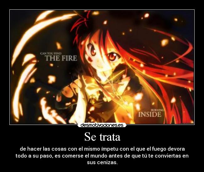 Se trata - de hacer las cosas con el mismo ímpetu con el que el fuego devora
todo a su paso, es comerse el mundo antes de que tú te conviertas en
sus cenizas.