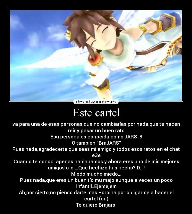 Este cartel - va para una de esas personas que no cambiarías por nada,que te hacen
reir y pasar un buen rato
Esa persona es conocida como JARS :3
O tambien BraJARS
Pues nada,agradecerte que seas mi amigo y todos esos ratos en el chat
e3e
Cuando te conocí apenas hablabamos y ahora eres uno de mis mejores
amigos o-o ...Que hechizo has hecho? D: !!
Miedo,mucho miedo...
Pues nada,que eres un buen tío mu majo aunque a veces un poco
infantil..Ejemejem
Ah,por cierto,no pienso darte mas Horoína por obligarme a hacer el
cartel (un)
Te quiero Brajars