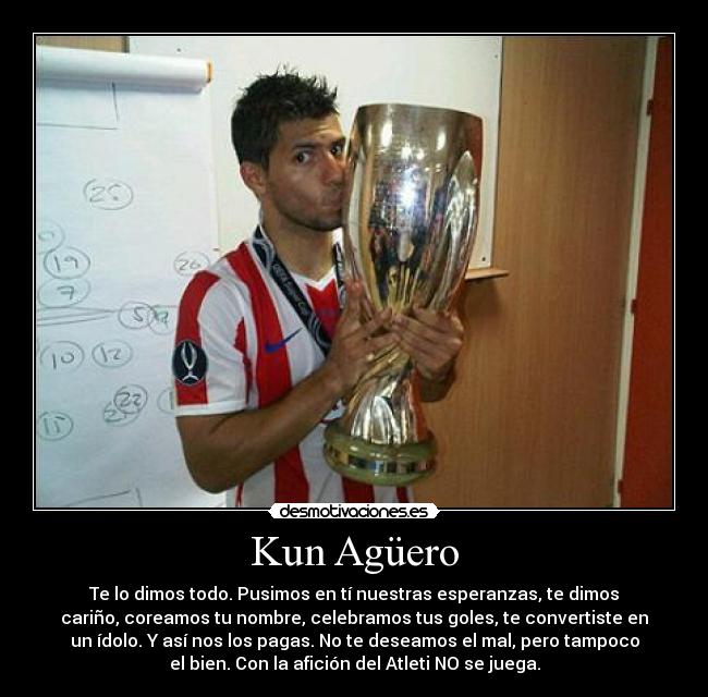 Kun Agüero - Te lo dimos todo. Pusimos en tí nuestras esperanzas, te dimos
cariño, coreamos tu nombre, celebramos tus goles, te convertiste en
un ídolo. Y así nos los pagas. No te deseamos el mal, pero tampoco
el bien. Con la afición del Atleti NO se juega.