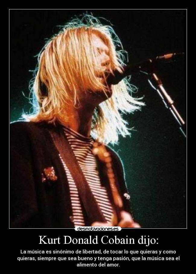 Kurt Donald Cobain dijo: - La música es sinónimo de libertad, de tocar lo que quieras y como
quieras, siempre que sea bueno y tenga pasión, que la música sea el
alimento del amor.
