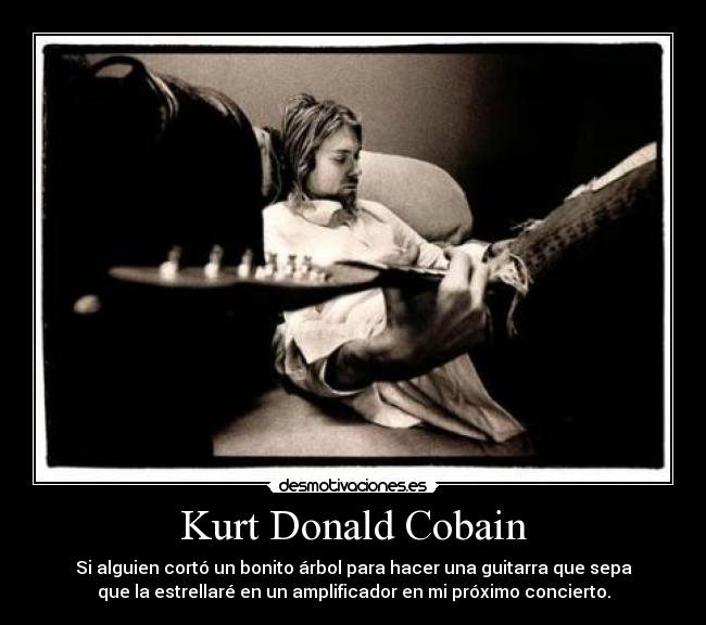 Kurt Donald Cobain - Si alguien cortó un bonito árbol para hacer una guitarra que sepa
que la estrellaré en un amplificador en mi próximo concierto.