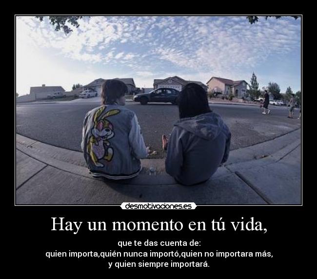 Hay un momento en tú vida, - que te das cuenta de:
quien importa,quién nunca importó,quien no importara más,
y quien siempre importará.