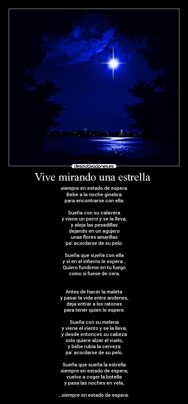 Vive mirando una estrella - siempre en estado de espera.
Bebe a la noche ginebra
para encontrarse con ella.
Sueña con su calavera
y viene un perro y se la lleva,
y aleja las pesadillas
dejando en un agujero
unas flores amarillas
pa acordarse de su pelo.
Sueña que sueña con ella
y si en el infierno le espera...
Quiero fundirme en tu fuego
como si fuese de cera.
Antes de hacer la maleta
y pasar la vida entre andenes,
deja entrar a los ratones
para tener quien le espere.
Sueña con su melena
y viene el viento y se la lleva,
y desde entonces su cabeza
solo quiere alzar el vuelo,
y bebe rubia la cerveza
pa acordarse de su pelo.
Sueña que sueña la estrella
siempre en estado de espera;
vuelve a coger la botella
y pasa las noches en vela,
...siempre en estado de espera.