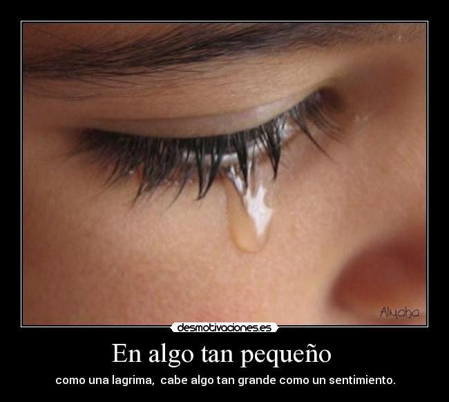 En algo tan pequeño - como una lagrima, cabe algo tan grande como un sentimiento.