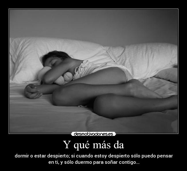 Y qué más da - dormir o estar despierto; si cuando estoy despierto sólo puedo pensar
en ti, y sólo duermo para soñar contigo...