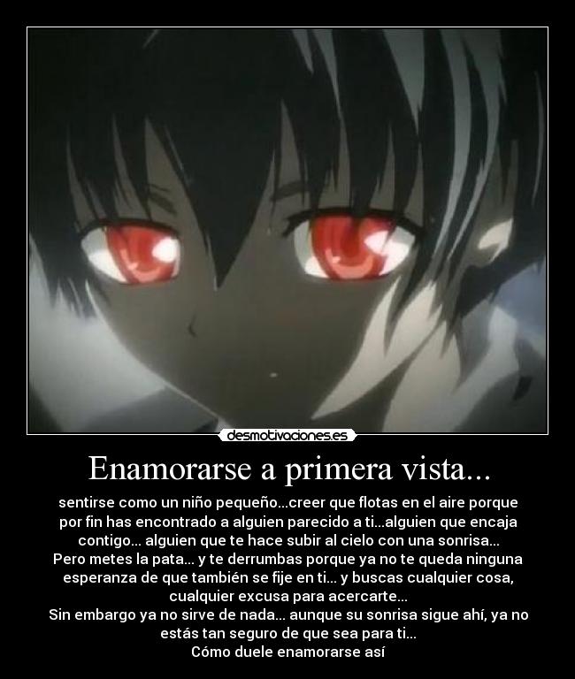 Enamorarse a primera vista... - sentirse como un niño pequeño...creer que flotas en el aire porque
por fin has encontrado a alguien parecido a ti...alguien que encaja
contigo... alguien que te hace subir al cielo con una sonrisa...
Pero metes la pata... y te derrumbas porque ya no te queda ninguna
esperanza de que también se fije en ti... y buscas cualquier cosa,
cualquier excusa para acercarte...
Sin embargo ya no sirve de nada... aunque su sonrisa sigue ahí, ya no
estás tan seguro de que sea para ti...
Cómo duele enamorarse así