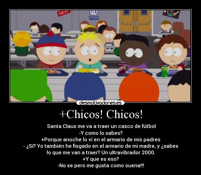 +Chicos! Chicos! -  Santa Claus me va a traer un casco de fútbol
-Y como lo sabes?
+Porque anoche lo vi en el armario de mis padres
- ¿Sí? Yo también he fisgado en el armario de mi madre, y ¿sabes
lo que me van a traer? Un ultravibrador 2000.
+Y que es eso?
-No se pero me gusta como suena!!!