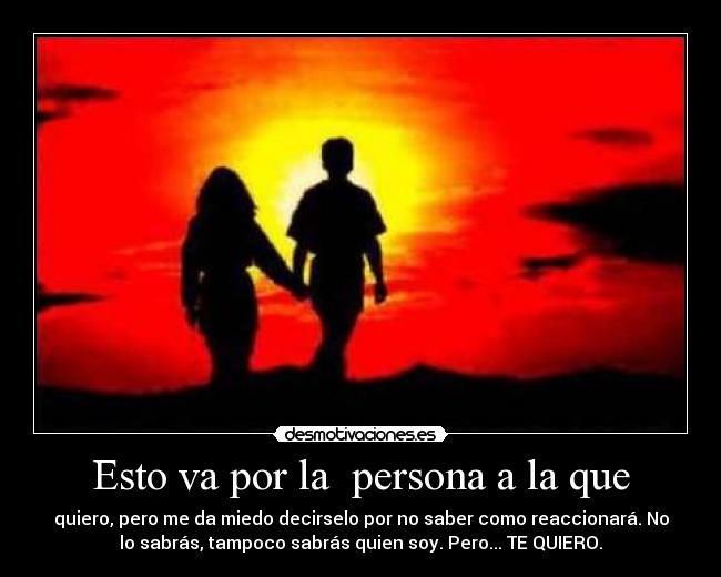 Esto va por la persona a la que - quiero, pero me da miedo decirselo por no saber como reaccionará. No
lo sabrás, tampoco sabrás quien soy. Pero... TE QUIERO.