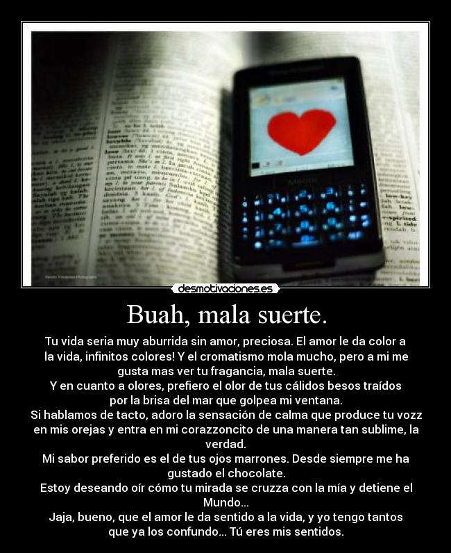 Buah, mala suerte. - Tu vida seria muy aburrida sin amor, preciosa. El amor le da color a
la vida, infinitos colores! Y el cromatismo mola mucho, pero a mi me
gusta mas ver tu fragancia, mala suerte.
Y en cuanto a olores, prefiero el olor de tus cálidos besos traídos
por la brisa del mar que golpea mi ventana.
Si hablamos de tacto, adoro la sensación de calma que produce tu vozz
en mis orejas y entra en mi corazzoncito de una manera tan sublime, la
verdad.
Mi sabor preferido es el de tus ojos marrones. Desde siempre me ha
gustado el chocolate.
Estoy deseando oír cómo tu mirada se cruzza con la mía y detiene el
Mundo...
Jaja, bueno, que el amor le da sentido a la vida, y yo tengo tantos
que ya los confundo... Tú eres mis sentidos.