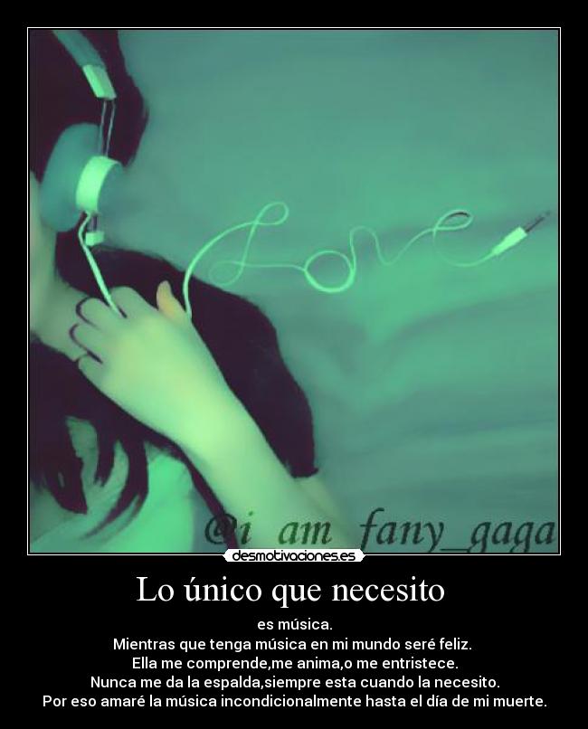 Lo único que necesito - es música.
Mientras que tenga música en mi mundo seré feliz.
Ella me comprende,me anima,o me entristece.
Nunca me da la espalda,siempre esta cuando la necesito.
Por eso amaré la música incondicionalmente hasta el día de mi muerte.
