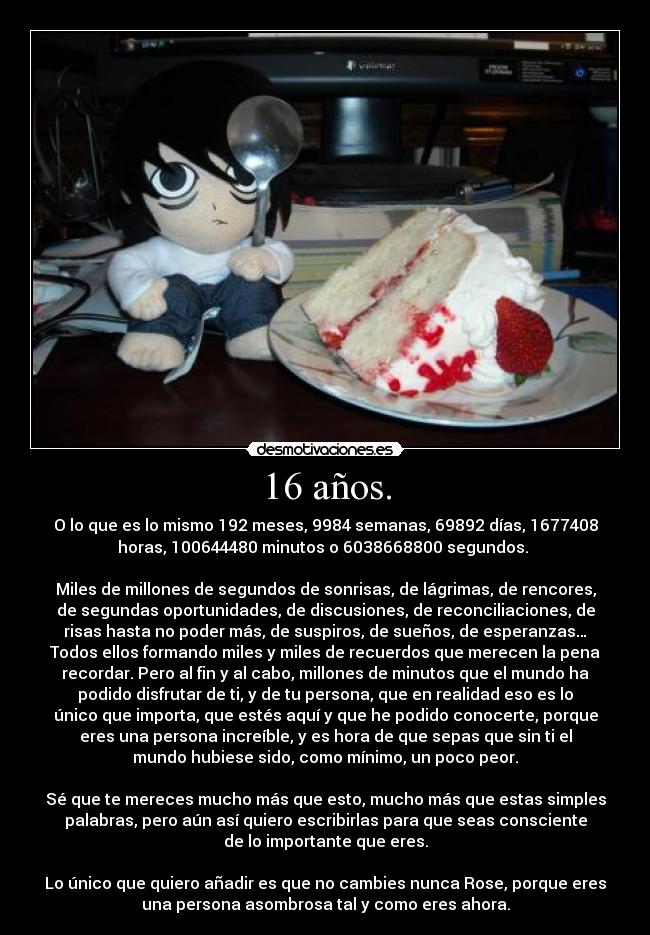 16 años. - O lo que es lo mismo 192 meses, 9984 semanas, 69892 días, 1677408
horas, 100644480 minutos o 6038668800 segundos. 

Miles de millones de segundos de sonrisas, de lágrimas, de rencores,
de segundas oportunidades, de discusiones, de reconciliaciones, de
risas hasta no poder más, de suspiros, de sueños, de esperanzas…
Todos ellos formando miles y miles de recuerdos que merecen la pena
recordar. Pero al fin y al cabo, millones de minutos que el mundo ha
podido disfrutar de ti, y de tu persona, que en realidad eso es lo
único que importa, que estés aquí y que he podido conocerte, porque
eres una persona increíble, y es hora de que sepas que sin ti el
mundo hubiese sido, como mínimo, un poco peor.

Sé que te mereces mucho más que esto, mucho más que estas simples
palabras, pero aún así quiero escribirlas para que seas consciente
de lo importante que eres.

Lo único que quiero añadir es que no cambies nunca Rose, porque eres
una persona asombrosa tal y como eres ahora.