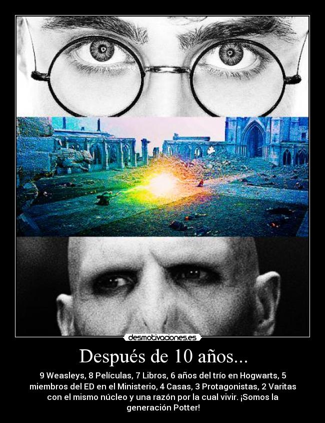 Después de 10 años... - 9 Weasleys, 8 Películas, 7 Libros, 6 años del trío en Hogwarts, 5
miembros del ED en el Ministerio, 4 Casas, 3 Protagonistas, 2 Varitas
con el mismo núcleo y una razón por la cual vivir. ¡Somos la
generación Potter!