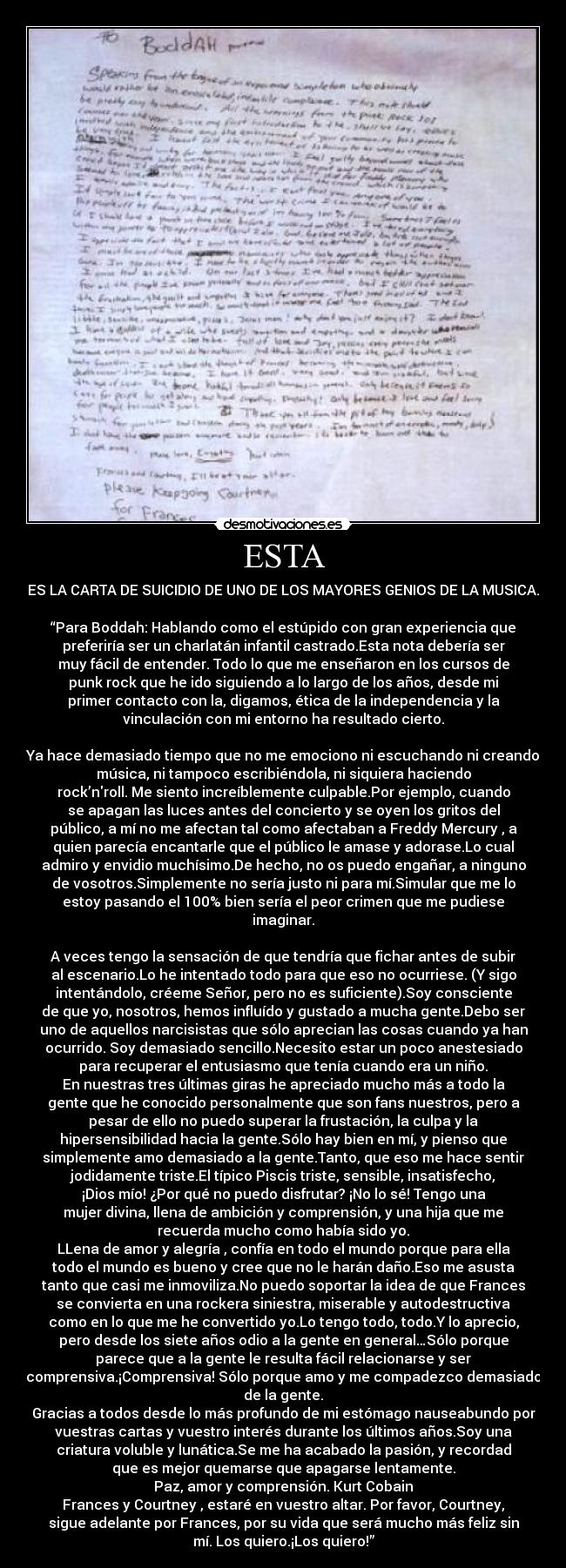 ESTA - ES LA CARTA DE SUICIDIO DE UNO DE LOS MAYORES GENIOS DE LA MUSICA.

“Para Boddah: Hablando como el estúpido con gran experiencia que
preferiría ser un charlatán infantil castrado.Esta nota debería ser
muy fácil de entender. Todo lo que me enseñaron en los cursos de
punk rock que he ido siguiendo a lo largo de los años, desde mi
primer contacto con la, digamos, ética de la independencia y la
vinculación con mi entorno ha resultado cierto.

Ya hace demasiado tiempo que no me emociono ni escuchando ni creando
música, ni tampoco escribiéndola, ni siquiera haciendo
rock’nroll. Me siento increíblemente culpable.Por ejemplo, cuando
se apagan las luces antes del concierto y se oyen los gritos del
público, a mí no me afectan tal como afectaban a Freddy Mercury , a
quien parecía encantarle que el público le amase y adorase.Lo cual
admiro y envidio muchísimo.De hecho, no os puedo engañar, a ninguno
de vosotros.Simplemente no sería justo ni para mí.Simular que me lo
estoy pasando el 100% bien sería el peor crimen que me pudiese
imaginar.

A veces tengo la sensación de que tendría que fichar antes de subir
al escenario.Lo he intentado todo para que eso no ocurriese. (Y sigo
intentándolo, créeme Señor, pero no es suficiente).Soy consciente
de que yo, nosotros, hemos influído y gustado a mucha gente.Debo ser
uno de aquellos narcisistas que sólo aprecian las cosas cuando ya han
ocurrido. Soy demasiado sencillo.Necesito estar un poco anestesiado
para recuperar el entusiasmo que tenía cuando era un niño.
En nuestras tres últimas giras he apreciado mucho más a todo la
gente que he conocido personalmente que son fans nuestros, pero a
pesar de ello no puedo superar la frustación, la culpa y la
hipersensibilidad hacia la gente.Sólo hay bien en mí, y pienso que
simplemente amo demasiado a la gente.Tanto, que eso me hace sentir
jodidamente triste.El típico Piscis triste, sensible, insatisfecho,
¡Dios mío! ¿Por qué no puedo disfrutar? ¡No lo sé! Tengo una
mujer divina, llena de ambición y comprensión, y una hija que me
recuerda mucho como había sido yo.
LLena de amor y alegría , confía en todo el mundo porque para ella
todo el mundo es bueno y cree que no le harán daño.Eso me asusta
tanto que casi me inmoviliza.No puedo soportar la idea de que Frances
se convierta en una rockera siniestra, miserable y autodestructiva
como en lo que me he convertido yo.Lo tengo todo, todo.Y lo aprecio,
pero desde los siete años odio a la gente en general…Sólo porque
parece que a la gente le resulta fácil relacionarse y ser
comprensiva.¡Comprensiva! Sólo porque amo y me compadezco demasiado
de la gente.
Gracias a todos desde lo más profundo de mi estómago nauseabundo por
vuestras cartas y vuestro interés durante los últimos años.Soy una
criatura voluble y lunática.Se me ha acabado la pasión, y recordad
que es mejor quemarse que apagarse lentamente.
Paz, amor y comprensión. Kurt Cobain
Frances y Courtney , estaré en vuestro altar. Por favor, Courtney,
sigue adelante por Frances, por su vida que será mucho más feliz sin
mí. Los quiero.¡Los quiero!”