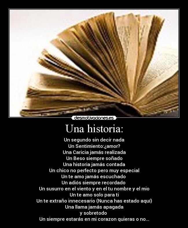 Una historia: - Un segundo sin decir nada
Un Sentimiento:¿amor?
Una Caricia jamás realizada
Un Beso siempre soñado
Una historia jamás contada
Un chico no perfecto pero muy especial
Un te amo jamás escuchado
Un adiós siempre recordado
Un susurro en el viento y en el tu nombre y el mio
Un te amo solo para ti
Un te extraño innecesario (Nunca has estado aquí)
Una llama jamás apagada
y sobretodo
Un siempre estarás en mi corazon quieras o no...