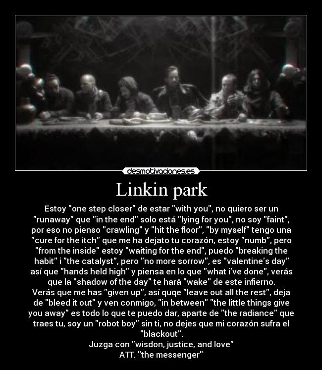 Linkin park - Estoy one step closer de estar with you, no quiero ser un
runaway que in the end solo está lying for you, no soy faint,
por eso no pienso crawling y hit the floor, by myself tengo una
cure for the itch que me ha dejato tu corazón, estoy numb, pero
from the inside estoy waiting for the end, puedo breaking the
habit i the catalyst, pero no more sorrow, es valentines day
así que hands held high y piensa en lo que what ive done, verás
que la shadow of the day te hará wake de este infierno.
Verás que me has given up, así quqe leave out all the rest, deja
de bleed it out y ven conmigo, in between the little things give
you away es todo lo que te puedo dar, aparte de the radiance que
traes tu, soy un robot boy sin ti, no dejes que mi corazón sufra el
blackout.
Juzga con wisdon, justice, and love
ATT. the messenger